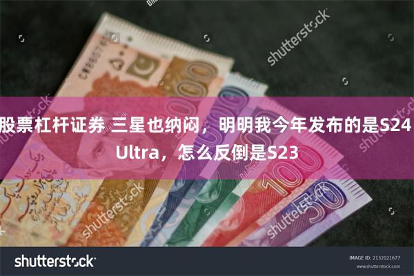 股票杠杆证券 三星也纳闷，明明我今年发布的是S24 Ultra，怎么反倒是S23