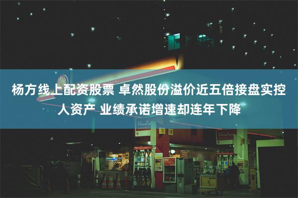 杨方线上配资股票 卓然股份溢价近五倍接盘实控人资产 业绩承诺增速却连年下降