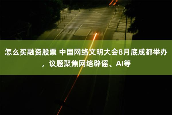 怎么买融资股票 中国网络文明大会8月底成都举办，议题聚焦网络辟谣、AI等