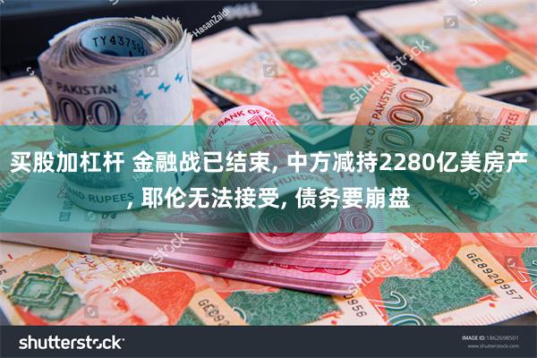 买股加杠杆 金融战已结束, 中方减持2280亿美房产, 耶伦无法接受, 债务要崩盘