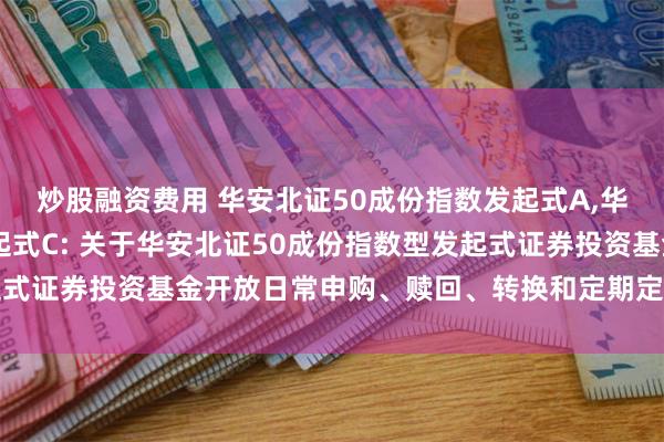 炒股融资费用 华安北证50成份指数发起式A,华安北证50成份指数发起式C: 关于华安北证50成份指数型发起式证券投资基金开放日常申购、赎回、转换和定期定额投资业务公告