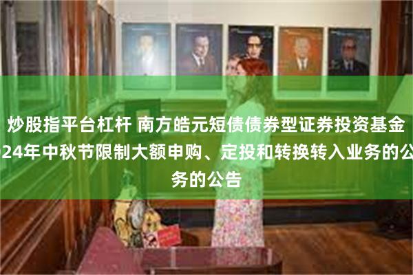 炒股指平台杠杆 南方皓元短债债券型证券投资基金2024年中秋节限制大额申购、定投和转换转入业务的公告