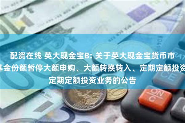 配资在线 英大现金宝B: 关于英大现金宝货币市场基金B类基金份额暂停大额申购、大额转换转入、定期定额投资业务的公告