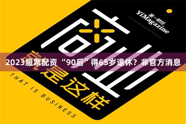 2023股票配资 “90后”得65岁退休？非官方消息