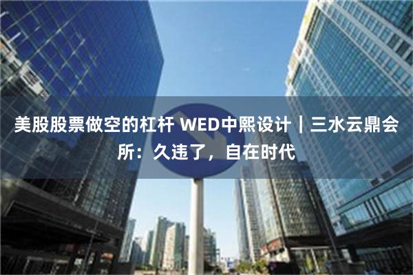 美股股票做空的杠杆 WED中熙设计｜三水云鼎会所：久违了，自在时代