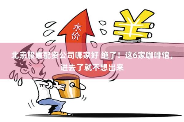 北京股票配资公司哪家好 绝了！这6家咖啡馆，进去了就不想出来