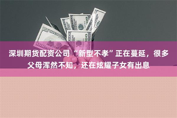 深圳期货配资公司 “新型不孝”正在蔓延，很多父母浑然不知，还在炫耀子女有出息