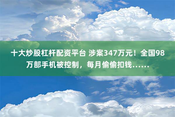 十大炒股杠杆配资平台 涉案347万元！全国98万部手机被控制，每月偷偷扣钱……