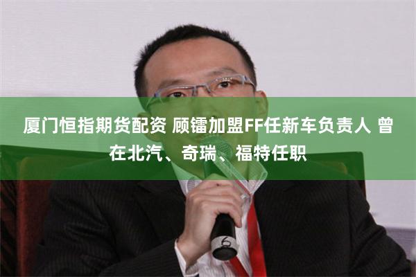 厦门恒指期货配资 顾镭加盟FF任新车负责人 曾在北汽、奇瑞、福特任职