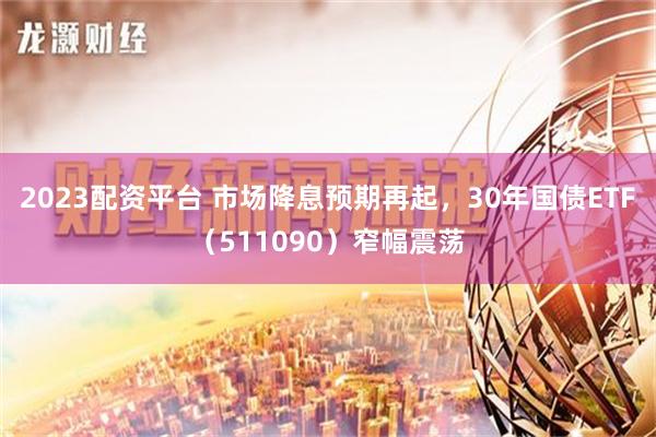 2023配资平台 市场降息预期再起，30年国债ETF（511090）窄幅震荡