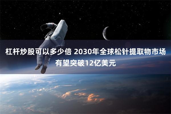 杠杆炒股可以多少倍 2030年全球松针提取物市场有望突破12亿美元