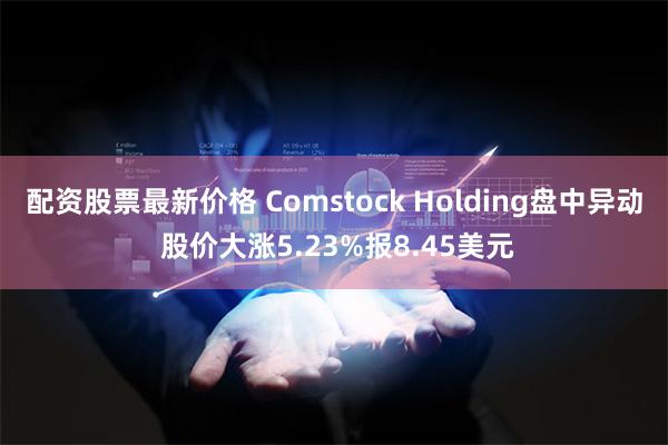 配资股票最新价格 Comstock Holding盘中异动 股价大涨5.23%报8.45美元