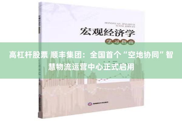 高杠杆股票 顺丰集团：全国首个“空地协同”智慧物流运营中心正式启用